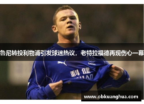 鲁尼转投利物浦引发球迷热议,老特拉福德再现伤心一幕
