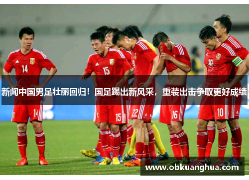 新闻中国男足壮丽回归！国足踢出新风采，重装出击争取更好成绩